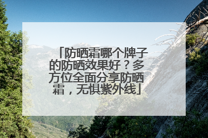 防晒霜哪个牌子的防晒效果好？多方位全面分享防晒霜，无惧紫外线