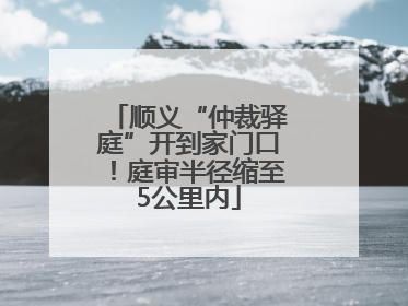 顺义“仲裁驿庭”开到家门口！庭审半径缩至5公里内