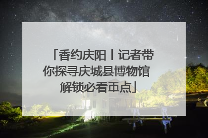 香约庆阳丨记者带你探寻庆城县博物馆 解锁必看重点