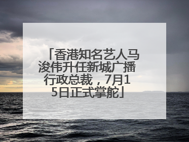 香港知名艺人马浚伟升任新城广播行政总裁，7月15日正式掌舵