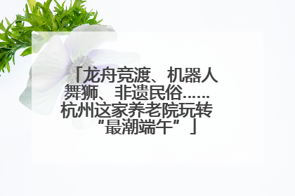龙舟竞渡、机器人舞狮、非遗民俗……杭州这家养老院玩转“最潮端午”