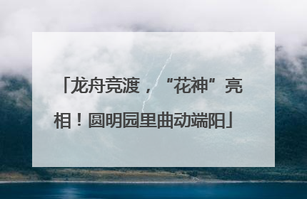 龙舟竞渡，“花神”亮相！圆明园里曲动端阳