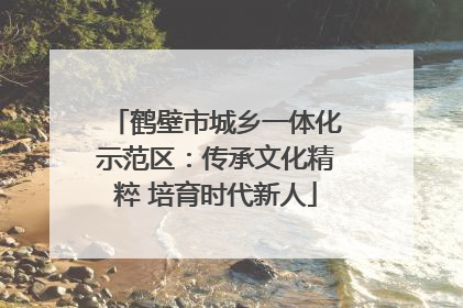 鹤壁市城乡一体化示范区：传承文化精粹 培育时代新人