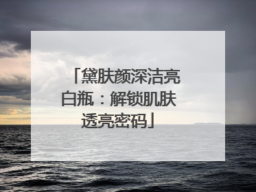 黛肤颜深洁亮白瓶：解锁肌肤透亮密码