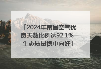 2024年南昌空气优良天数比例达92.1% 生态质量稳中向好