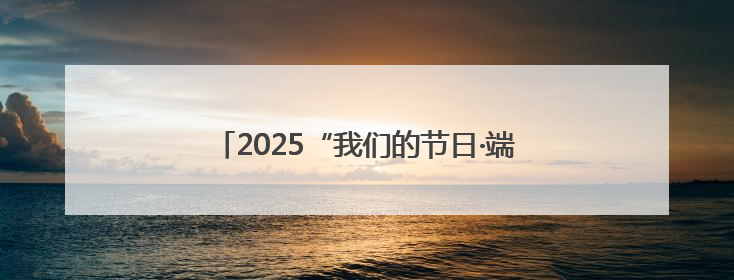 2025“我们的节日·端午”群众文化活动精彩纷呈