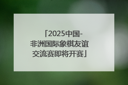 2025中国-非洲国际象棋友谊交流赛即将开赛