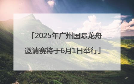 2025年广州国际龙舟邀请赛将于6月1日举行