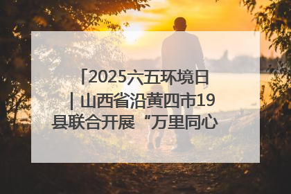 2025六五环境日｜山西省沿黄四市19县联合开展“万里同心，共护黄河”环保志愿者助力一泓清水入黄河公益活动