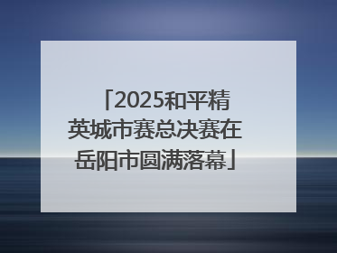 2025和平精英城市赛总决赛在岳阳市圆满落幕