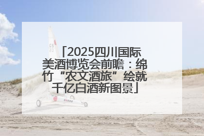 2025四川国际美酒博览会前瞻：绵竹“农文酒旅”绘就千亿白酒新图景