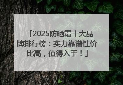 2025防晒霜十大品牌排行榜：实力靠谱性价比高，值得入手！