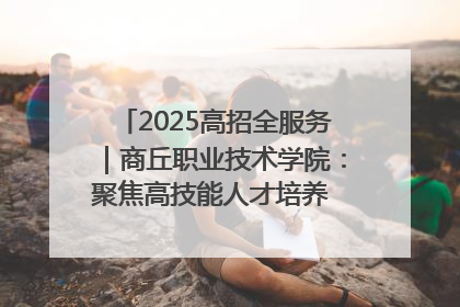 2025高招全服务｜商丘职业技术学院：聚焦高技能人才培养 谱写高质量发展篇章