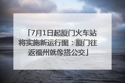7月1日起厦门火车站将实施新运行图：厦门往返福州就像搭公交