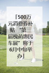500万元消费券补贴 “第三届槐荫惠民车展”将于6月中旬举办
