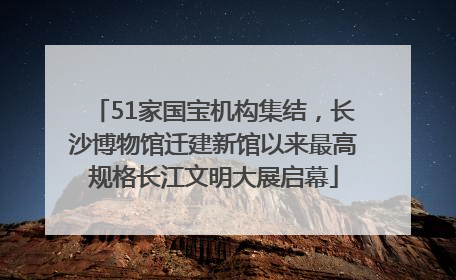 51家国宝机构集结，长沙博物馆迁建新馆以来最高规格长江文明大展启幕
